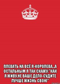  Плевать на всё Я-КОРОЛЕВА...а остальным я так скажу:"Как я живу,не ваше дело-судите лучше жизнь свою"