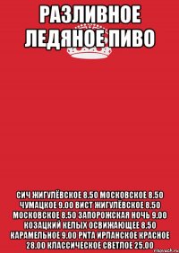 РАЗЛИВНОЕ ЛЕДЯНОЕ ПИВО СИЧ ЖИГУЛЁВСКОЕ 8.50 МОСКОВСКОЕ 8.50 ЧУМАЦКОЕ 9.00 ВИСТ ЖИГУЛЁВСКОЕ 8.50 МОСКОВСКОЕ 8.50 ЗАПОРОЖСКАЯ НОЧЬ 9.00 КОЗАЦКИЙ КЕЛЫХ ОСВИЖАЮЩЕЕ 8.50 КАРАМЕЛЬНОЕ 9.00 PNTA ИРЛАНСКОЕ КРАСНОЕ 28.00 КЛАССИЧЕСКОЕ СВЕТЛОЕ 25.00