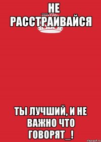 _не расстраивайся ты лучший, и не важно что говорят_!