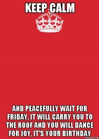 Keep Calm and peacefully wait for Friday, it will carry you to the roof and you will dance for joy, it's your birthday