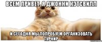 ВСЕМ ПРИВЕТ, Я ДЖОННИ КЭТСВИЛЛ И СЕГОДНЯ МЫ ПОПРОБУЕМ ОРГАНИЗОВАТЬ ТУРНИР