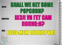 Shall we get some popcorn? шэл уи гет сам попко:н? Возьмем попкорна?