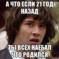 а что если 21 год назад ты всех наебал что родился