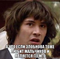  А что,если злобнова тоже любит мальчиков и является геем :О