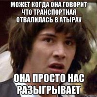 может когда она говорит что транспортная отвалилась в Атырау она просто нас разыгрывает