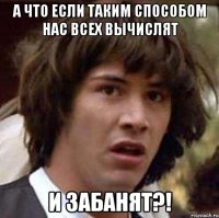 А что если таким способом нас всех вычислят и забанят?!