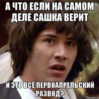 а что если на самом деле сашка верит и это всё первоапрельский развод?