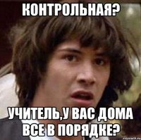 контрольная? Учитель,у вас дома все в порядке?