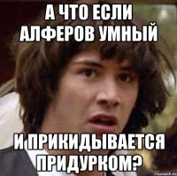 А что если Алферов умный и прикидывается придурком?