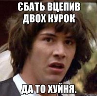 Єбать вцепив двох курок Да то хуйня.