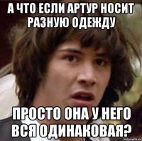 А что если Артур носит разную одежду просто она у него вся одинаковая?