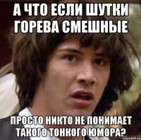 А что если шутки Горева смешные просто никто не понимает такого тонкого юмора?