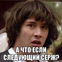  а что если следующий серж?