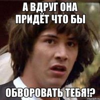 а вдруг она придёт что бы обворовать тебя!?