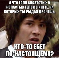 А что если сисятстых и жопастых телок в инете, на которых ты рыдая дрочешь, кто-то ебет по-настоящему?