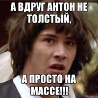 А вдруг Антон не толстый, а просто на МАССЕ!!!