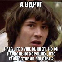 А вдруг Half-Life 3 уже вышел , но он настолько хороших , что Гейб оставил его себе ?