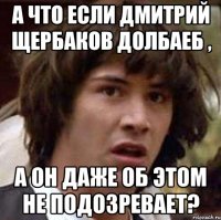 А что если Дмитрий Щербаков долбаеб , А он даже об этом не подозревает?