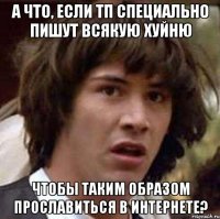 А что, если ТП специально пишут всякую хуйню чтобы таким образом прославиться в интернете?