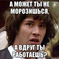 А может ты не морозишься, А вдруг ты работаешь?