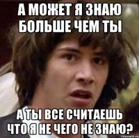 а может я знаю больше чем ты а ты все считаешь что я не чего не знаю?