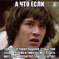 а что если эдик подставил пацанов, чтобы они сели в тюрьму и тима не смог отдать маге долг и проиграл эдику 30 штук?