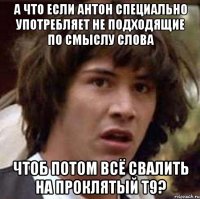 А что если Антон специально употребляет не подходящие по смыслу слова чтоб потом всё свалить на проклятый Т9?