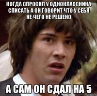 Когда спросил у одноклассника списать а он говорит что у себя не чего не решено А сам он сдал на 5