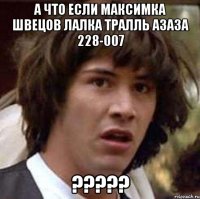 а ЧТО ЕСЛИ МАКСИМКА ШВЕЦОВ ЛАЛКА ТРАЛЛЬ АЗАЗА 228-007 ?????