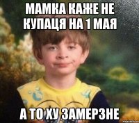 мамка каже не купаця на 1 мая а то ху замерзне