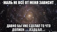 Жаль не всё от меня зависит Давно бы уже сделал то что должен ......,Пздц бл.....