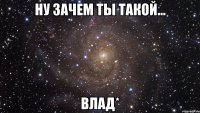 Ну зачем ты такой... Влад*