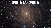 Учить так учить 