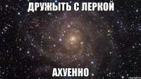 Дружыть с Леркой ахуенно