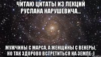 Читаю цитаты из лекций Руслана Нарушевича... Мужчины с Марса, а женщины с Венеры, но так здорово встретиться на земле :)