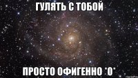 Гулять с тобой просто офигенно *0*