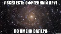 У ВСЕХ ЕСТЬ ОФИГЕННЫЙ ДРУГ ПО ИМЕНИ ВАЛЕРА