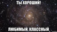 ты хороший! любимый, классный