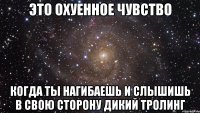 Это охуенное чувство Когда ты нагибаешь и слышишь в свою сторону дикий тролинг