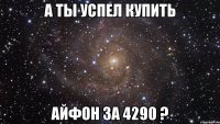 А ты успел купить айфон за 4290 ?