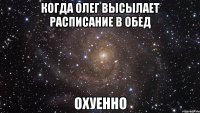 когда олег высылает расписание в обед охуенно