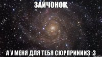 Зайчонок, а у меня для тебя сюрприиииз :3