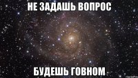 НЕ ЗАДАШЬ ВОПРОС БУДЕШЬ ГОВНОМ