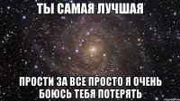 Ты самая лучшая Прости за все просто я очень боюсь тебя потерять