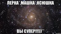 Лерка*,Машка*,Ксюшка ВЫ СУПЕР!!!))**