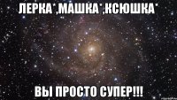 Лерка*,Машка*,Ксюшка* ВЫ ПРОСТО СУПЕР!!!