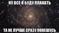 ну все я буду плакать та не лучше сразу повешусь