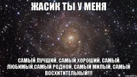 ЖАСИК ТЫ У МЕНЯ Самый лучший, самый хороший, самый любимый,самый родной, самый милый, самый восхитительный!!!