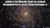 Зайка я так люблю тебя! Ты самый лучший!прости за все меня лохушку :)) 