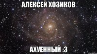 Алексей Хозиков ахуенный :3